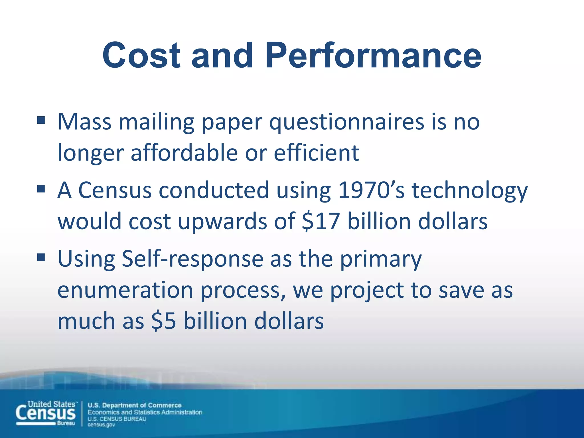 Cost and Performance
 Mass mailing paper questionnaires is no
longer affordable or efficient
 A Census conducted using 1970’s technology
would cost upwards of $17 billion dollars
 Using Self-response as the primary
enumeration process, we project to save as
much as $5 billion dollars
 