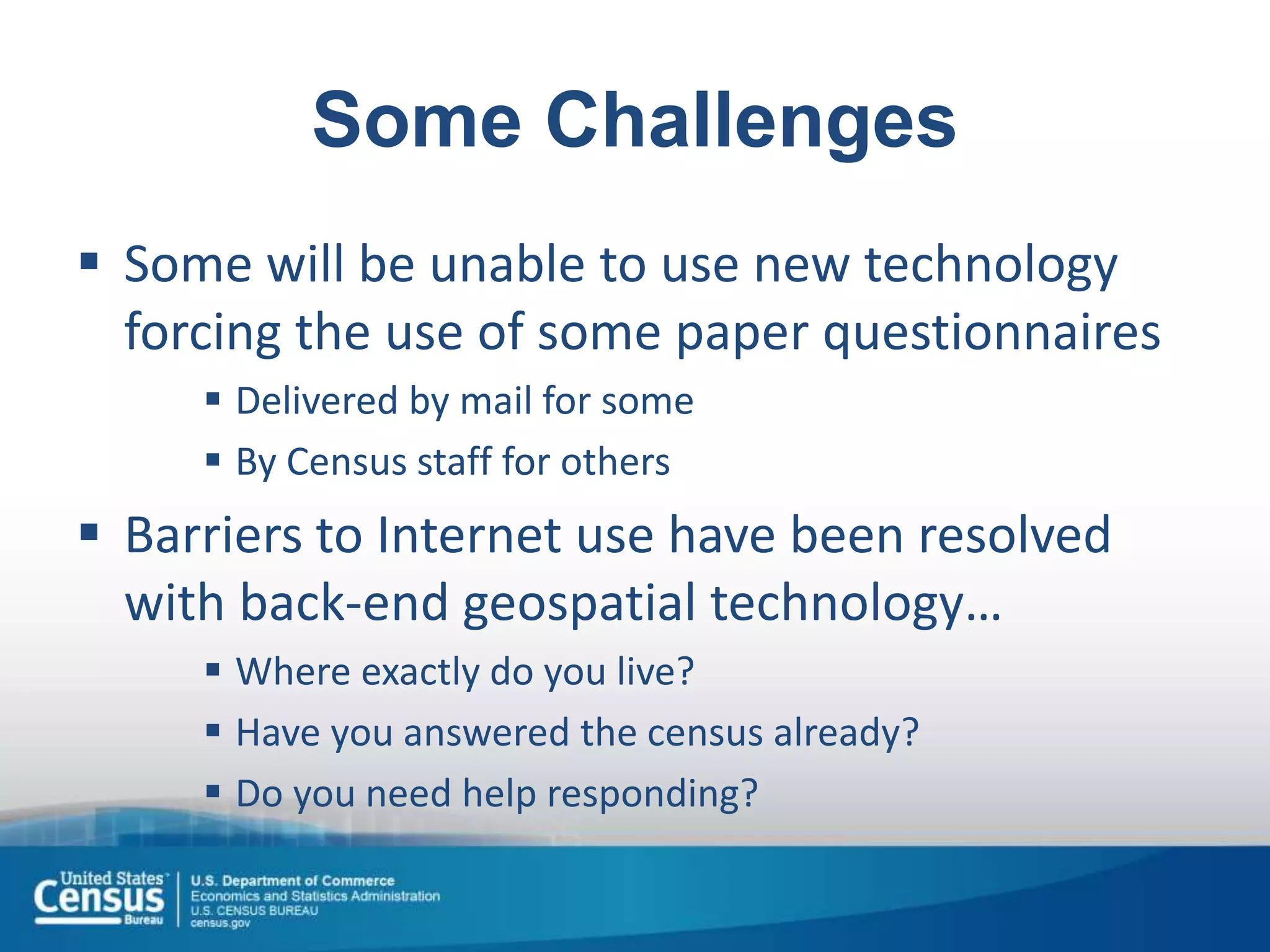 Some Challenges
 Some will be unable to use new technology
forcing the use of some paper questionnaires
 Delivered by mail for some
 By Census staff for others
 Barriers to Internet use have been resolved
with back-end geospatial technology…
 Where exactly do you live?
 Have you answered the census already?
 Do you need help responding?
 