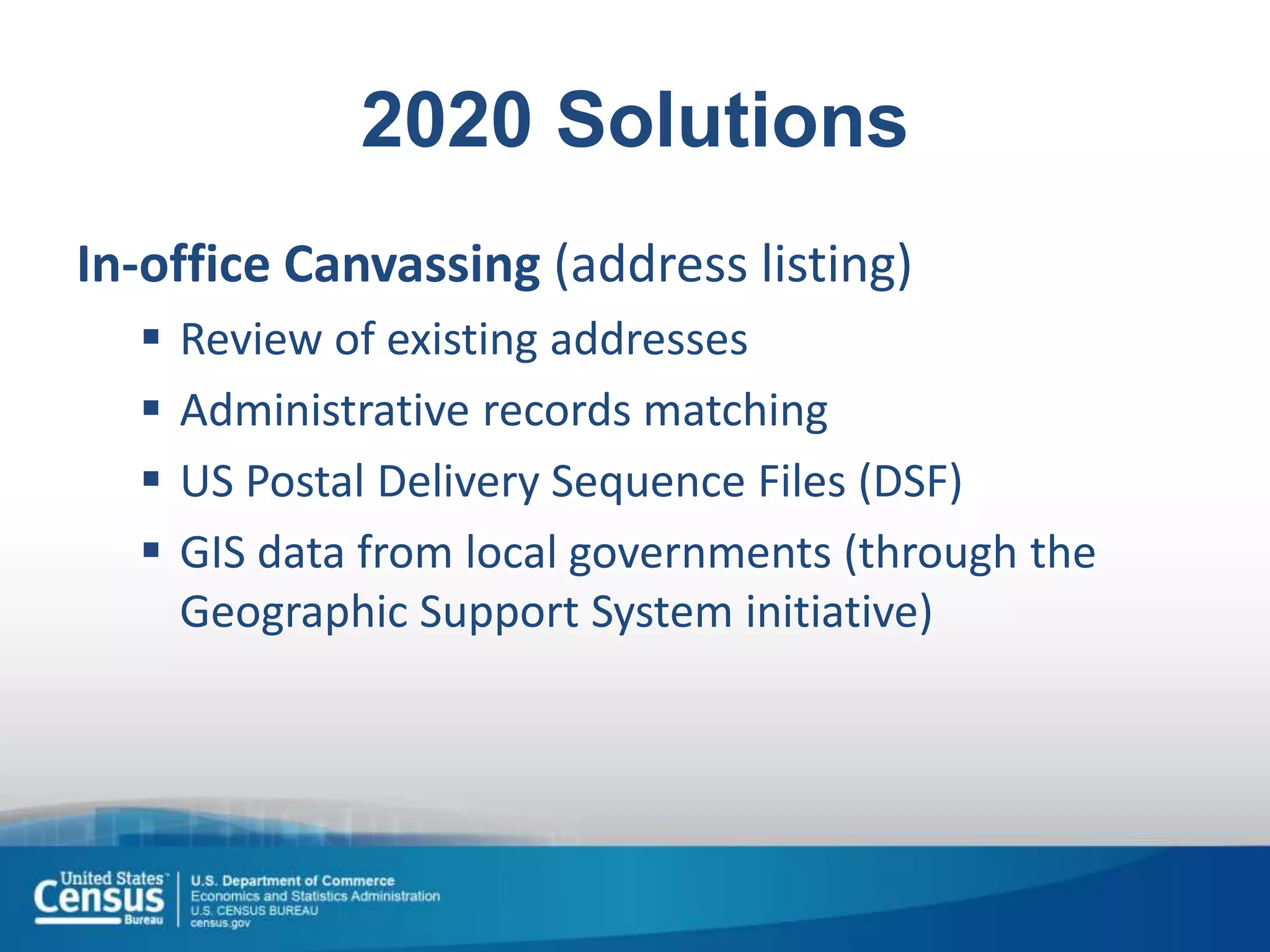 2020 Solutions
In-office Canvassing (address listing)
 Review of existing addresses
 Administrative records matching
 US Postal Delivery Sequence Files (DSF)
 GIS data from local governments (through the
Geographic Support System initiative)
 