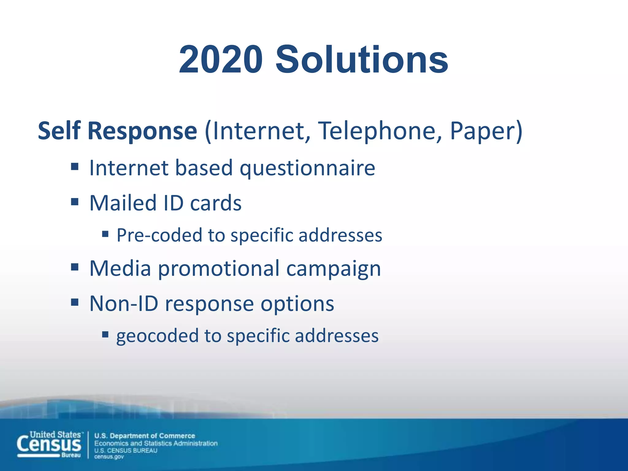 2020 Solutions
Self Response (Internet, Telephone, Paper)
 Internet based questionnaire
 Mailed ID cards
 Pre-coded to specific addresses
 Media promotional campaign
 Non-ID response options
 geocoded to specific addresses
 