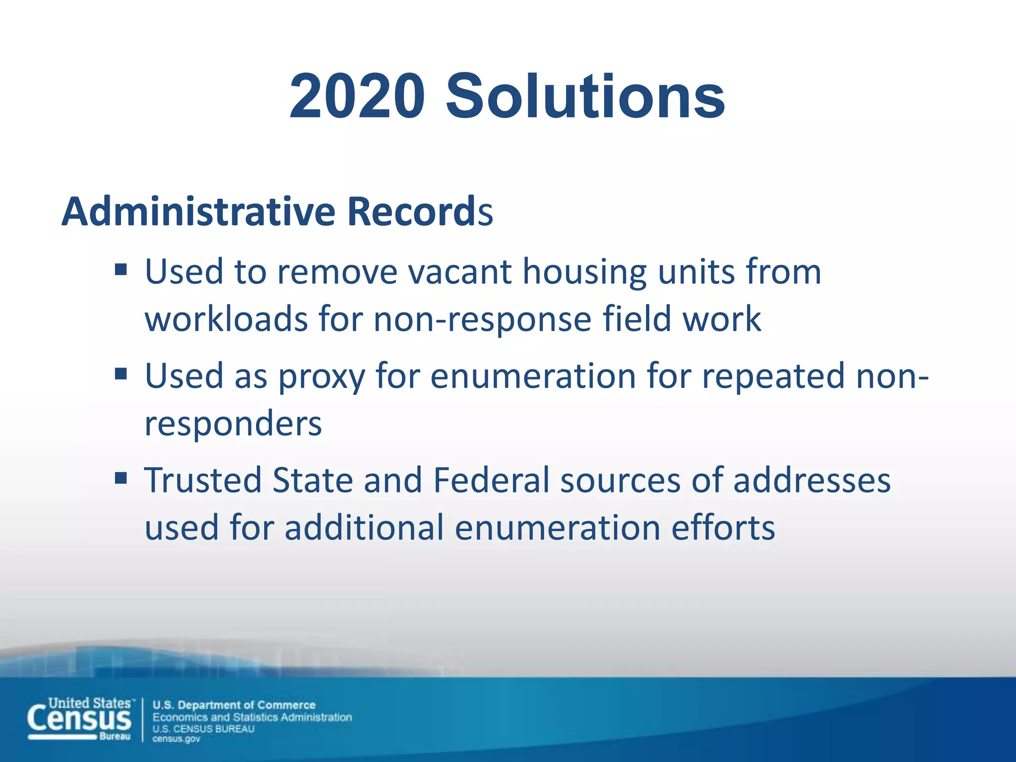 2020 Solutions
Administrative Records
 Used to remove vacant housing units from
workloads for non-response field work
 Used as proxy for enumeration for repeated non-
responders
 Trusted State and Federal sources of addresses
used for additional enumeration efforts
 
