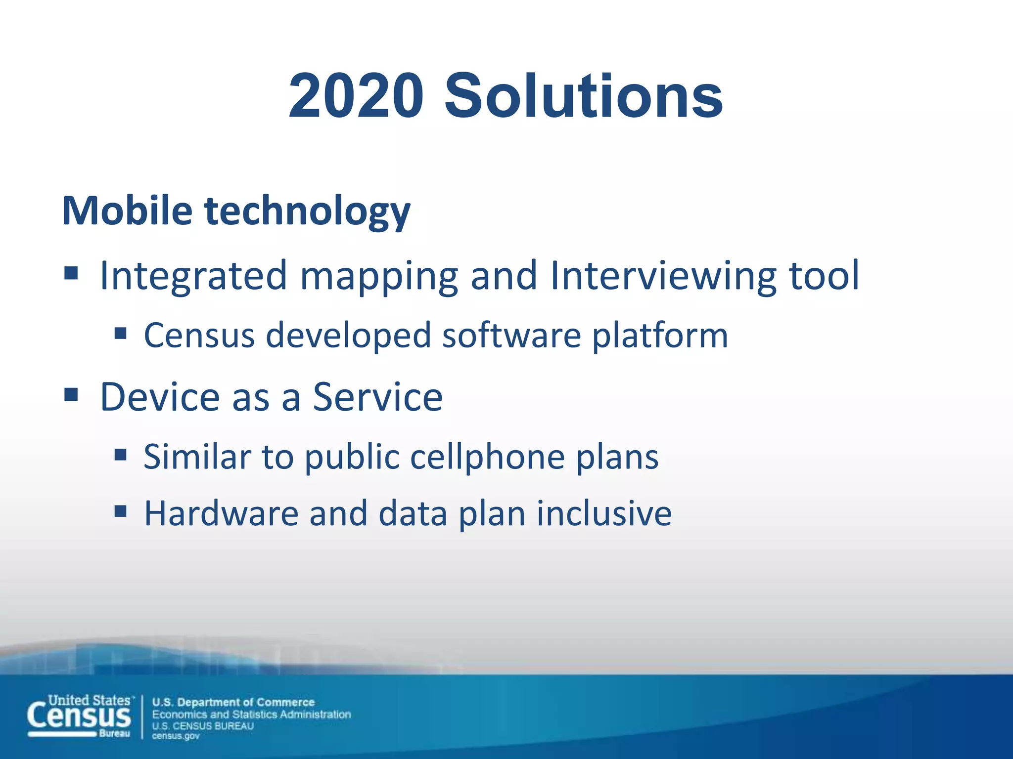 2020 Solutions
Mobile technology
 Integrated mapping and Interviewing tool
 Census developed software platform
 Device as a Service
 Similar to public cellphone plans
 Hardware and data plan inclusive
 