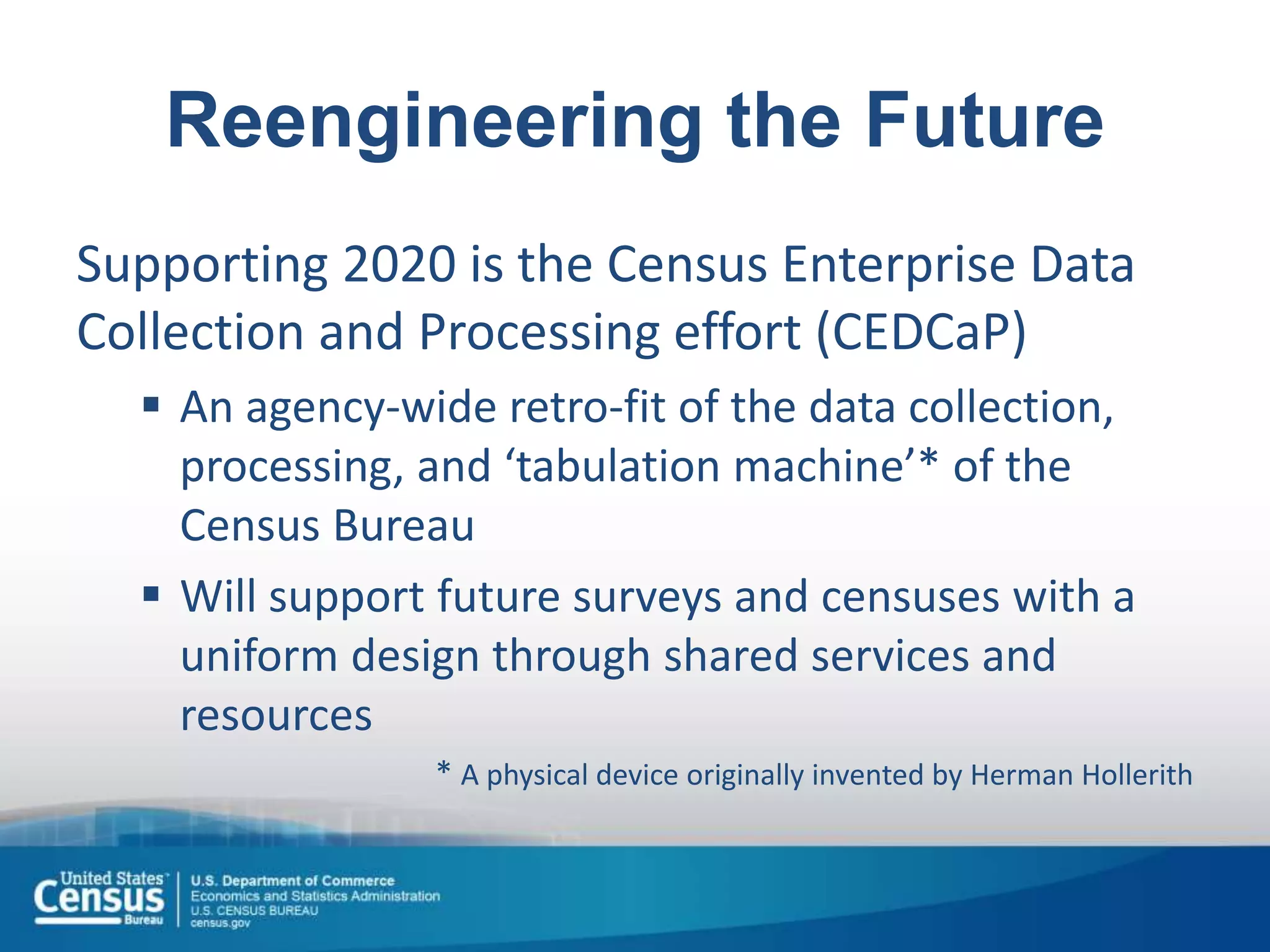 Reengineering the Future
Supporting 2020 is the Census Enterprise Data
Collection and Processing effort (CEDCaP)
 An agency-wide retro-fit of the data collection,
processing, and ‘tabulation machine’* of the
Census Bureau
 Will support future surveys and censuses with a
uniform design through shared services and
resources
* A physical device originally invented by Herman Hollerith
 