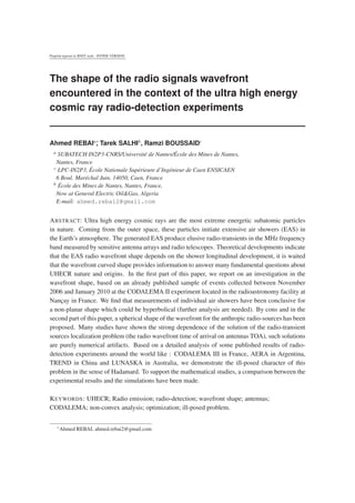 Preprint typeset in JINST style - HYPER VERSION
The shape of the radio signals wavefront
encountered in the context of the ultra high energy
cosmic ray radio-detection experiments
Ahmed REBAIa∗, Tarek SALHIb
a SUBATECH IN2P3-CNRS/Université de Nantes/École des Mines de Nantes,
Nantes, France
b École des Mines de Nantes, Nantes, France,
Now at General Electric Oil&Gas, Algeria
E-mail: ahmed.rebai2@gmail.com
ABSTRACT: Ultra high energy cosmic rays are the most extreme energetic subatomic particles
in nature. Coming from the outer space, these particles initiate extensive air showers (EAS) in
the Earth’s atmosphere. The generated EAS produce elusive radio-transients in the MHz frequency
band measured by sensitive antenna arrays and radio telescopes. Theoretical developments indicate
that the EAS radio wavefront shape depends on the shower longitudinal development, it is waited
that the wavefront curved shape provides information to answer many fundamental questions about
UHECR nature and origins. In the ﬁrst part of this paper, we report on an investigation in the
wavefront shape, based on an already published sample of events collected between November
2006 and January 2010 at the CODALEMA II experiment located in the radioastronomy facility at
Nançay in France. We ﬁnd that measurements of individual air showers have been conclusive for
a non-planar shape which could be hyperbolical (further analysis are needed). By cons and in the
second part of this paper, a spherical shape of the wavefront for the anthropic radio-sources has been
proposed. Many studies have shown the strong dependence of the solution of the radio-transient
sources localization problem (the radio wavefront time of arrival on antennas TOA), such solutions
are purely numerical artifacts. Based on a detailed analysis of some published results of radio-
detection experiments around the world like : CODALEMA III in France, AERA in Argentina,
TREND in China and LUNASKA in Australia, we demonstrate the ill-posed character of this
problem in the sense of Hadamard. To support the mathematical studies, a comparison between the
experimental results and the simulations have been made.
KEYWORDS: UHECR; Radio emission; radio-detection; wavefront shape; antennas;
CODALEMA; non-convex analysis; optimization; ill-posed problem.
∗Ahmed REBAI, ahmed.rebai2@gmail.com
 