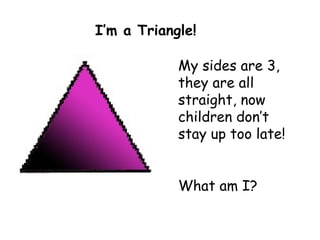 My sides are 3, they are all straight, now children don’t stay up too late! What am I? I’m a Triangle! 