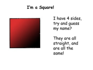 I have 4 sides,  try and guess my name? They are all straight, and are all the same!   I’m a Square! 
