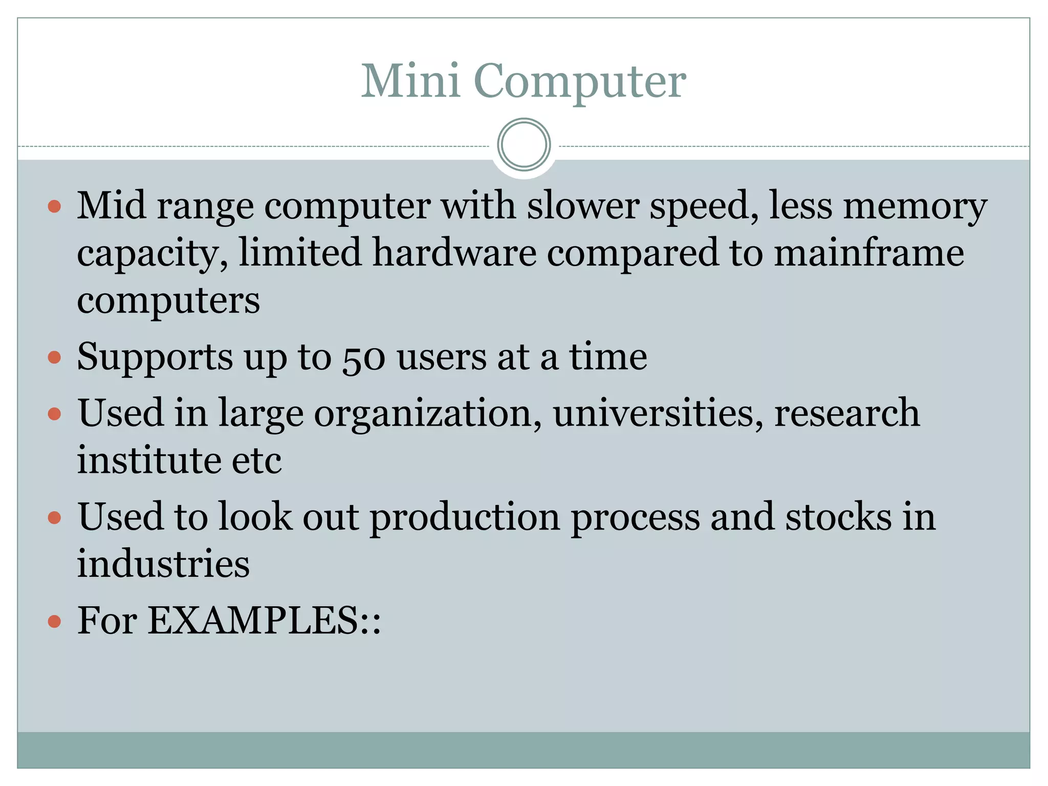 Mini Computer
 Mid range computer with slower speed, less memory
capacity, limited hardware compared to mainframe
computers
 Supports up to 50 users at a time
 Used in large organization, universities, research
institute etc
 Used to look out production process and stocks in
industries
 For EXAMPLES::
 