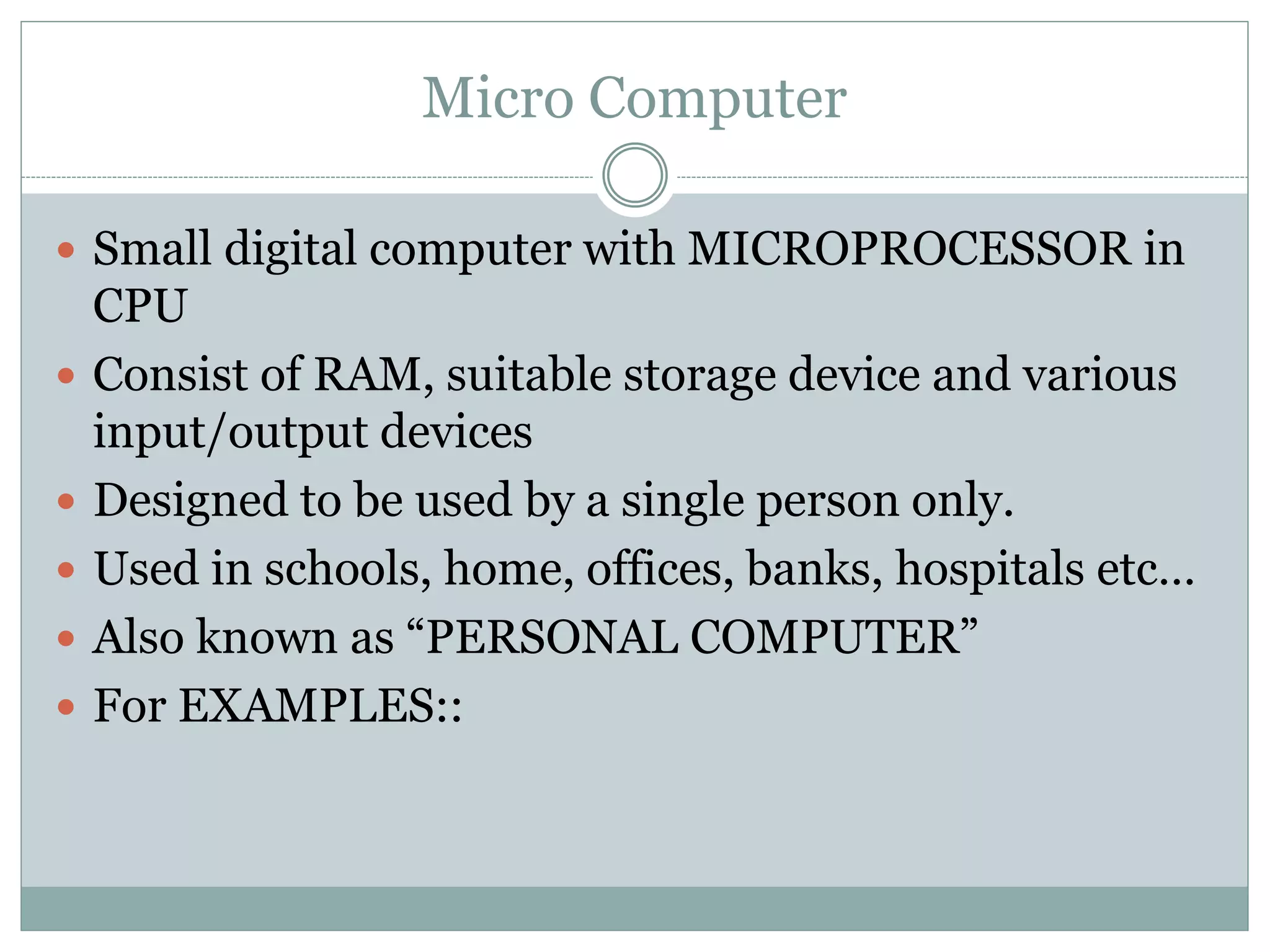 Micro Computer
 Small digital computer with MICROPROCESSOR in
CPU
 Consist of RAM, suitable storage device and various
input/output devices
 Designed to be used by a single person only.
 Used in schools, home, offices, banks, hospitals etc…
 Also known as “PERSONAL COMPUTER”
 For EXAMPLES::
 
