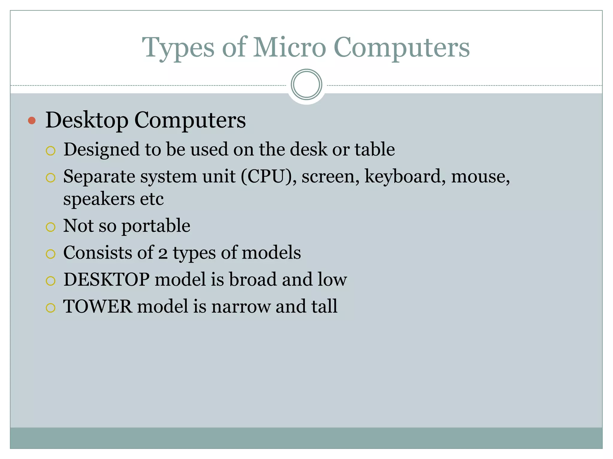 Types of Micro Computers
 Desktop Computers
 Designed to be used on the desk or table
 Separate system unit (CPU), screen, keyboard, mouse,
speakers etc
 Not so portable
 Consists of 2 types of models
 DESKTOP model is broad and low
 TOWER model is narrow and tall
 