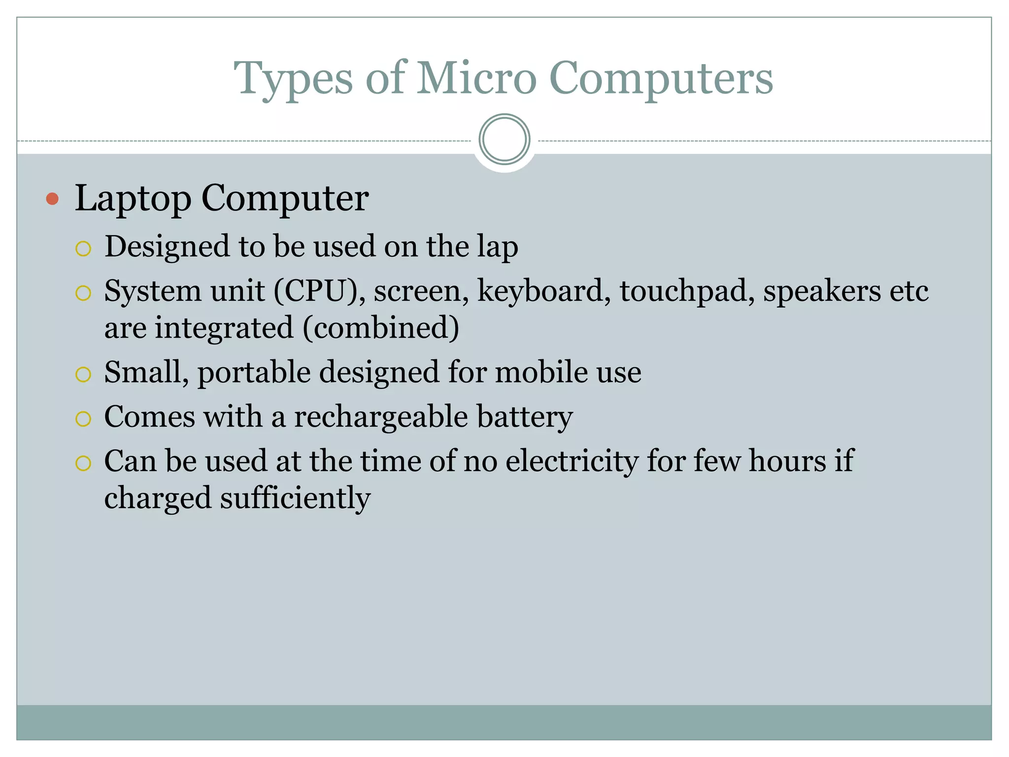 Types of Micro Computers
 Laptop Computer
 Designed to be used on the lap
 System unit (CPU), screen, keyboard, touchpad, speakers etc
are integrated (combined)
 Small, portable designed for mobile use
 Comes with a rechargeable battery
 Can be used at the time of no electricity for few hours if
charged sufficiently
 