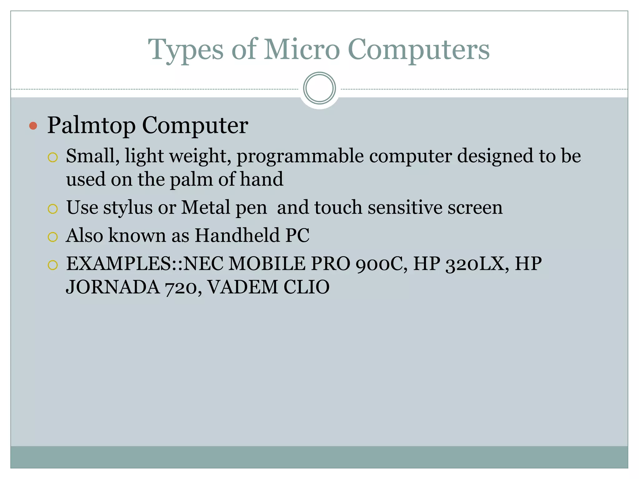 Types of Micro Computers
 Palmtop Computer
 Small, light weight, programmable computer designed to be
used on the palm of hand
 Use stylus or Metal pen and touch sensitive screen
 Also known as Handheld PC
 EXAMPLES::NEC MOBILE PRO 900C, HP 320LX, HP
JORNADA 720, VADEM CLIO
 