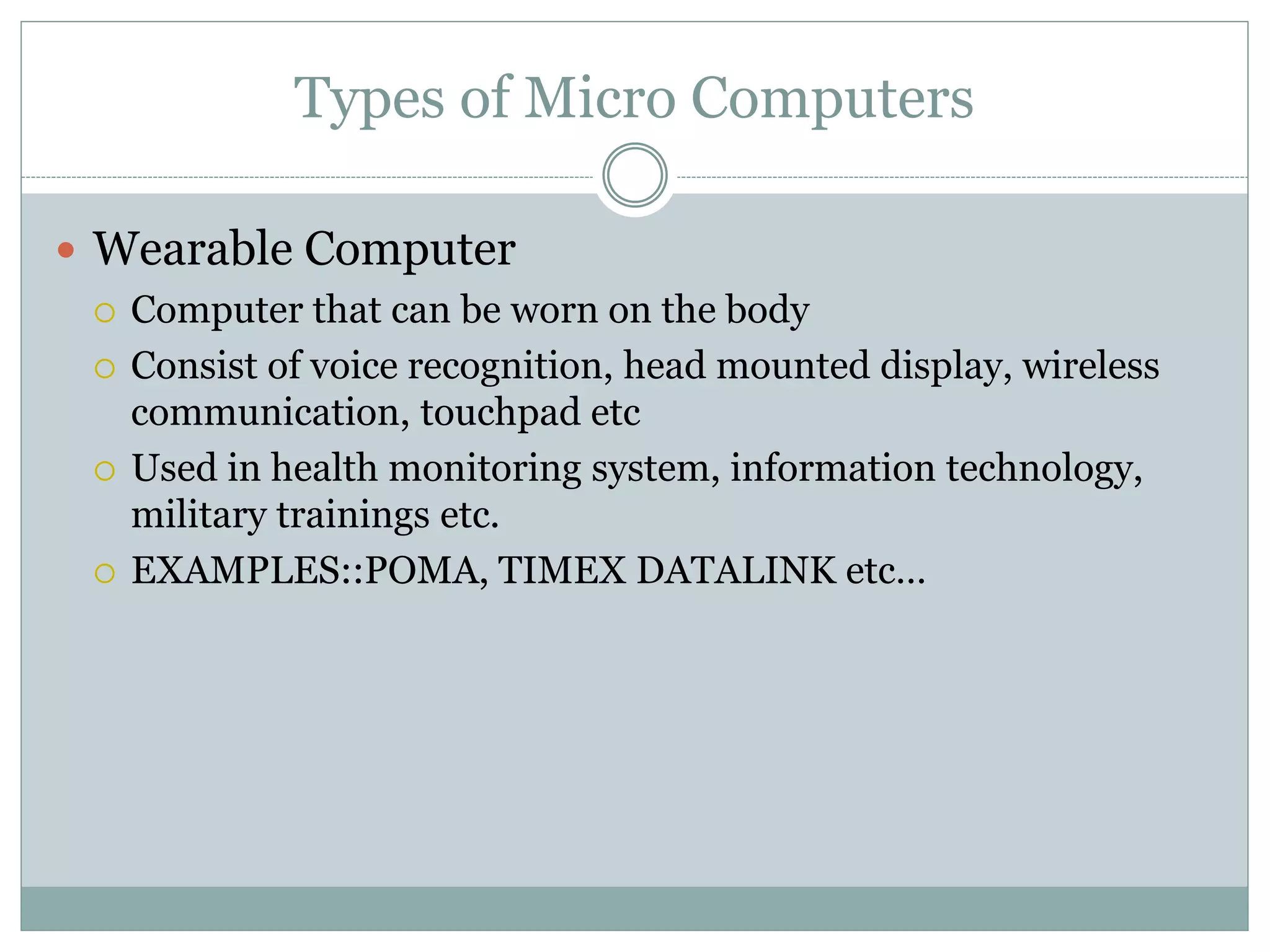 Types of Micro Computers
 Wearable Computer
 Computer that can be worn on the body
 Consist of voice recognition, head mounted display, wireless
communication, touchpad etc
 Used in health monitoring system, information technology,
military trainings etc.
 EXAMPLES::POMA, TIMEX DATALINK etc…
 