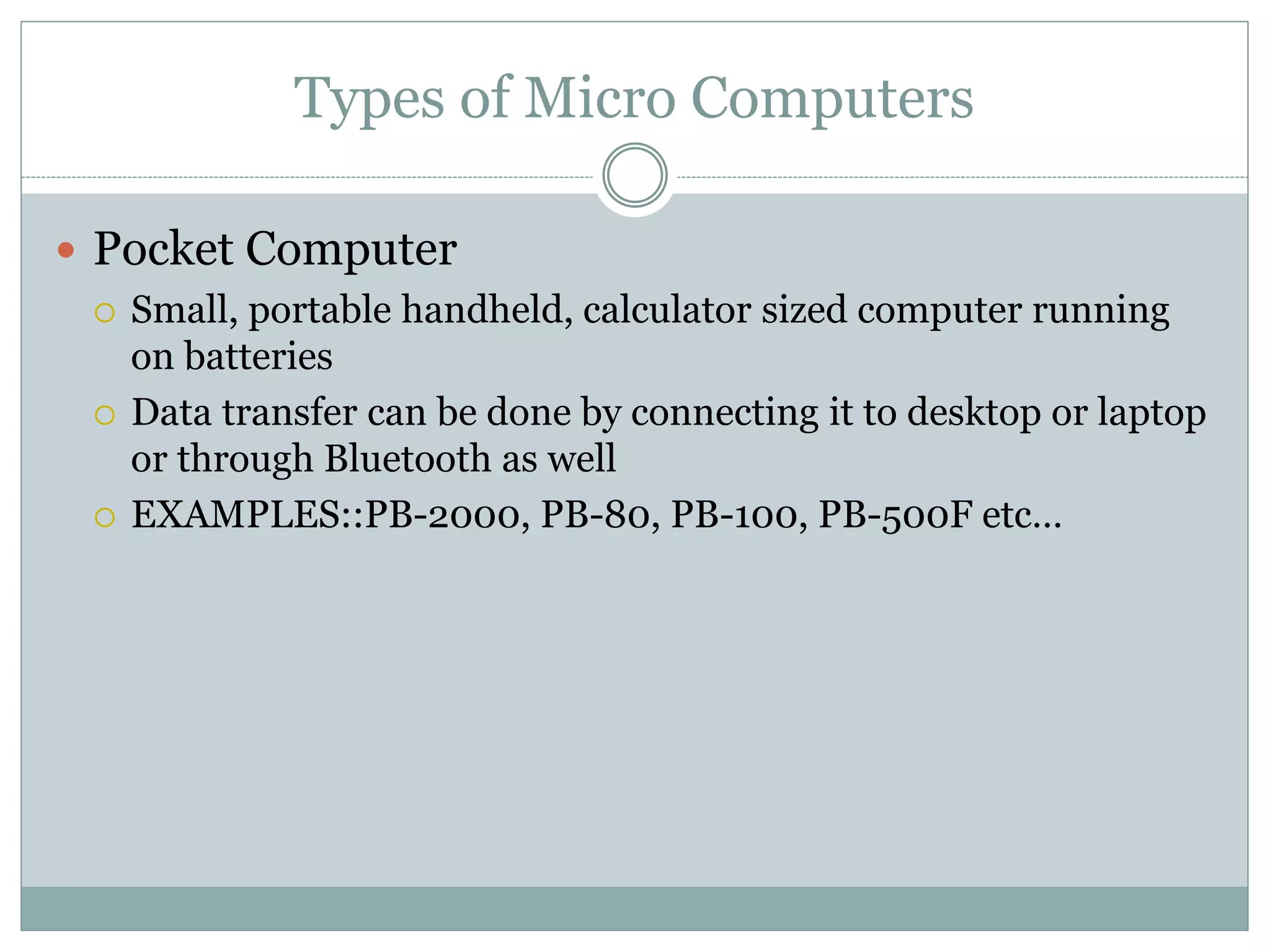 Types of Micro Computers
 Pocket Computer
 Small, portable handheld, calculator sized computer running
on batteries
 Data transfer can be done by connecting it to desktop or laptop
or through Bluetooth as well
 EXAMPLES::PB-2000, PB-80, PB-100, PB-500F etc…
 