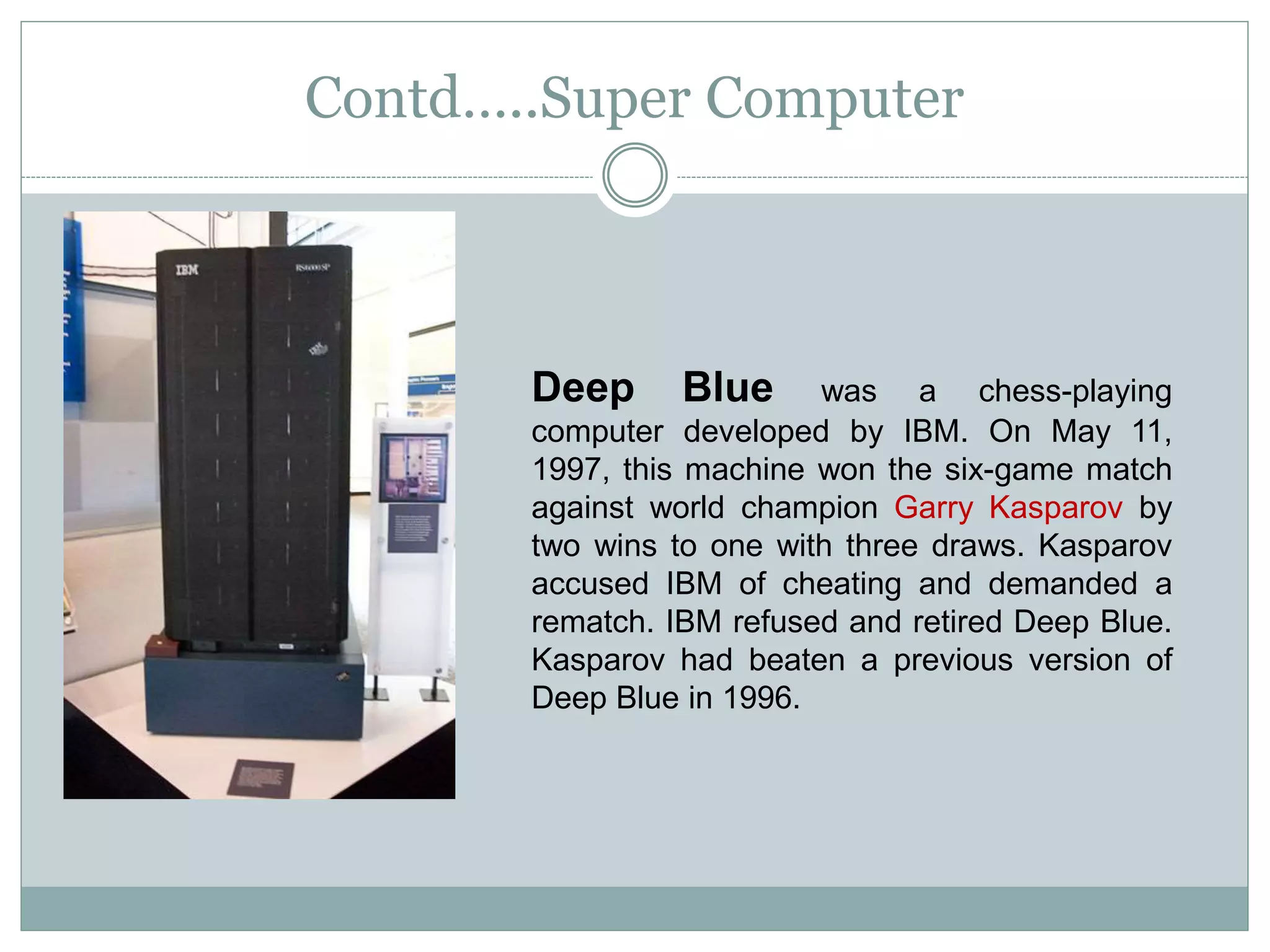 Contd…..Super Computer
Deep Blue was a chess-playing
computer developed by IBM. On May 11,
1997, this machine won the six-game match
against world champion Garry Kasparov by
two wins to one with three draws. Kasparov
accused IBM of cheating and demanded a
rematch. IBM refused and retired Deep Blue.
Kasparov had beaten a previous version of
Deep Blue in 1996.
 