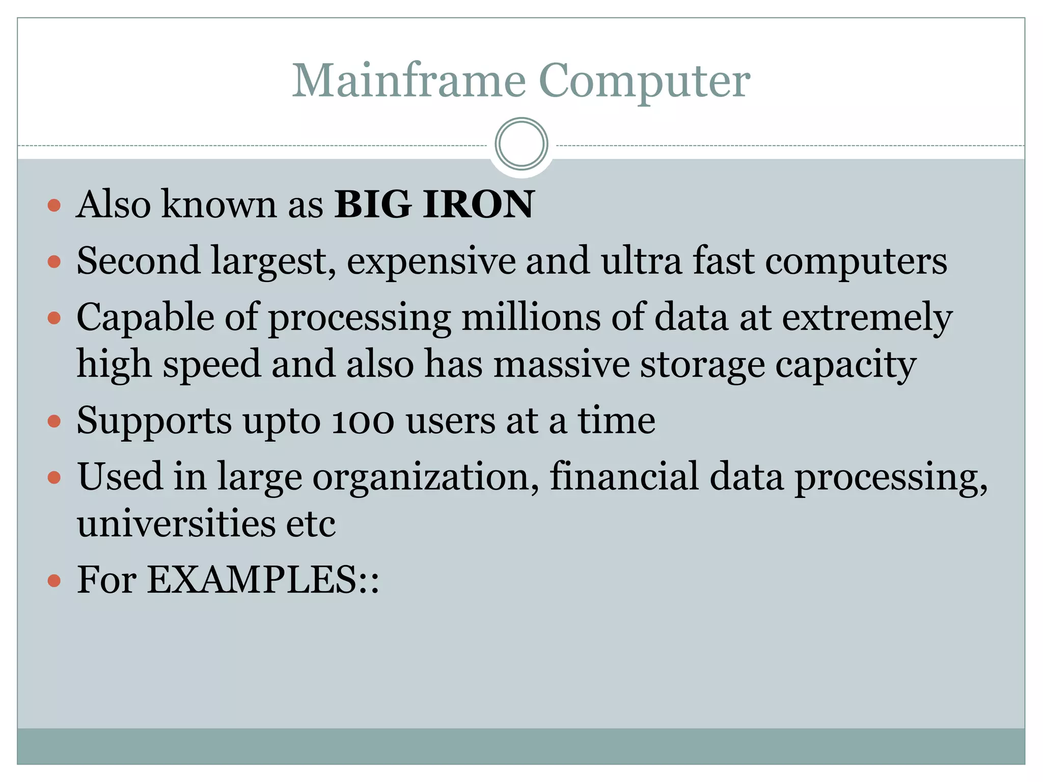 Mainframe Computer
 Also known as BIG IRON
 Second largest, expensive and ultra fast computers
 Capable of processing millions of data at extremely
high speed and also has massive storage capacity
 Supports upto 100 users at a time
 Used in large organization, financial data processing,
universities etc
 For EXAMPLES::
 