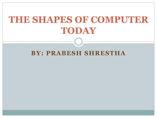 BY: PRABESH SHRESTHA
THE SHAPES OF COMPUTER
TODAY
 