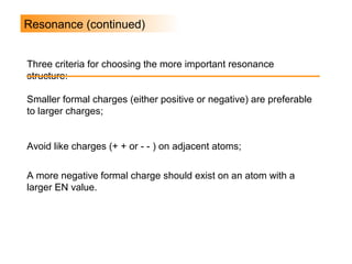 Resonance (continued)
Smaller formal charges (either positive or negative) are preferable
to larger charges;
Avoid like charges (+ + or - - ) on adjacent atoms;
A more negative formal charge should exist on an atom with a
larger EN value.
Three criteria for choosing the more important resonance
structure:
 