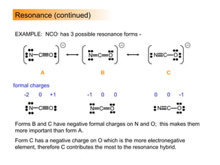 EXAMPLE: NCO-
has 3 possible resonance forms -
Resonance (continued)
N C O
A
N C O
B
N C O
C
N C O N C O N C O
formal charges
-2 0 +1 -1 0 0 0 0 -1
Forms B and C have negative formal charges on N and O; this makes them
more important than form A.
Form C has a negative charge on O which is the more electronegative
element, therefore C contributes the most to the resonance hybrid.
 