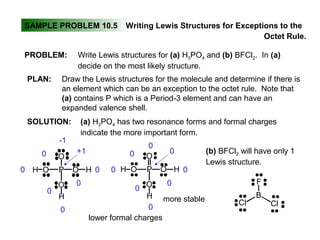 SAMPLE PROBLEM 10.5 Writing Lewis Structures for Exceptions to the
Octet Rule.
PLAN:
SOLUTION:
PROBLEM: Write Lewis structures for (a) H3PO4 and (b) BFCl2. In (a)
decide on the most likely structure.
Draw the Lewis structures for the molecule and determine if there is
an element which can be an exception to the octet rule. Note that
(a) contains P which is a Period-3 element and can have an
expanded valence shell.
(a) H3PO4 has two resonance forms and formal charges
indicate the more important form.
O
PO O
O
H
H
H
O
PO O
O
H
H
H
-1
0
0
0
0
0
0
+1
0
0
0
0
0
0
0
0
lower formal charges
more stable
(b) BFCl2 will have only 1
Lewis structure.
F
B
Cl Cl
 