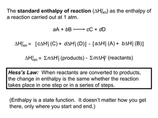 The standard enthalpy of reaction (∆H0
) as the enthalpy of
a reaction carried out at 1 atm.
rxn
aA + bB cC + dD
∆H0
rxn d∆H0
(D)fc∆H0
(C)f= [ + ] - b∆H0
(B)fa∆H0
(A)f[ + ]
∆H0
rxn n∆H0
(products)f= Σ m∆H0
(reactants)fΣ-
Hess’s Law: When reactants are converted to products,
the change in enthalpy is the same whether the reaction
takes place in one step or in a series of steps.
(Enthalpy is a state function. It doesn’t matter how you get
there, only where you start and end.)
 