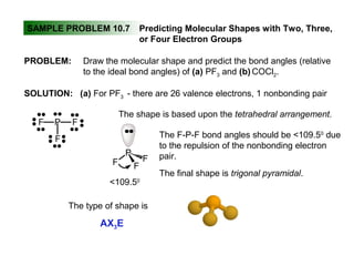 SAMPLE PROBLEM 10.7 Predicting Molecular Shapes with Two, Three,
or Four Electron Groups
PROBLEM: Draw the molecular shape and predict the bond angles (relative
to the ideal bond angles) of (a) PF3 and (b) COCl2.
SOLUTION: (a) For PF3 - there are 26 valence electrons, 1 nonbonding pair
PF F
F
The shape is based upon the tetrahedral arrangement.
The F-P-F bond angles should be <109.50
due
to the repulsion of the nonbonding electron
pair.
The final shape is trigonal pyramidal.
P
F F
F
<109.50
The type of shape is
AX3E
 