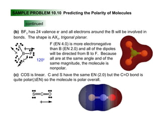 SAMPLE PROBLEM 10.10 Predicting the Polarity of Molecules
continued
(b) BF3 has 24 valence e-
and all electrons around the B will be involved in
bonds. The shape is AX3, trigonal planar.
F
B
F
F
F (EN 4.0) is more electronegative
than B (EN 2.0) and all of the dipoles
will be directed from B to F. Because
all are at the same angle and of the
same magnitude, the molecule is
nonpolar.
1200
(c) COS is linear. C and S have the same EN (2.0) but the C=O bond is
quite polar(∆EN) so the molecule is polar overall.
S C O
 