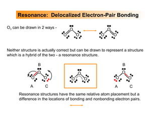 Resonance: Delocalized Electron-Pair Bonding
Resonance structures have the same relative atom placement but a
difference in the locations of bonding and nonbonding electron pairs.
O
O O
A
B
C
O
O O
A
B
C
O3 can be drawn in 2 ways - O
O O
O
O O
Neither structure is actually correct but can be drawn to represent a structure
which is a hybrid of the two - a resonance structure.
O
O O
 