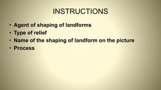INSTRUCTIONS
• Agent of shaping of landforms
• Type of relief
• Name of the shaping of landform on the picture
• Process
 