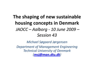 The shaping of new sustainable housing concepts in DenmarkJAOCC – Aalborg - 10 June 2009 – Session 43 Michael Søgaard Jørgensen  Department of Management Engineering Technical University of Denmark (msj@man.dtu.dk) 