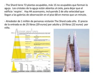 - The Shard tiene 72 plantas ocupables, más 15 no ocupables que forman la
aguja. Los cristales de la aguja están abiertos al cielo, para dejar que el
edificio `respire´. Hay 44 ascensores, incluyendo 2 de alta velocidad que
llegan a las galerías de observación en el piso 68 en menos que un minuto.
- Alrededor de 1 millón de personas visitarán The Shard cada año. El precio
de la entrada es de 25 libras (29 euros) por adulto y 19 libras (22 euros) por
niño.
 