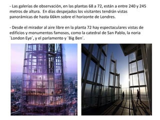 - Las galerías de observación, en las plantas 68 a 72, están a entre 240 y 245
metros de altura. En días despejados los visitantes tendrán vistas
panorámicas de hasta 66km sobre el horizonte de Londres.
- Desde el mirador al aire libre en la planta 72 hay espectaculares vistas de
edificios y monumentos famosos, como la catedral de San Pablo, la noria
`London Eye´, y el parlamento y `Big Ben´.
 