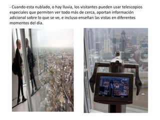 - Cuando esta nublado, o hay lluvia, los visitantes pueden usar telescopios
especiales que permiten ver todo más de cerca, aportan información
adicional sobre lo que se ve, e incluso enseñan las vistas en diferentes
momentos del día.
 