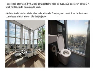 - Entre las plantas 53 y 65 hay 10 apartamentos de lujo, que costarán entre 37
y 62 millones de euros cada uno.
- Además de ser las viviendas más altas de Europa, son las únicas de Londres
con vistas al mar en un día despejado.
 