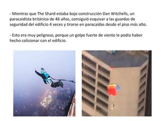 - Mientras que The Shard estaba bajo construcción Dan Witchells, un
paracaidista británico de 46 años, consiguió esquivar a las guardas de
seguridad del edificio 4 veces y tirarse en paracaídas desde el piso más alto.
- Esto era muy peligroso, porque un golpe fuerte de viento le podía haber
hecho colisionar con el edificio.
 