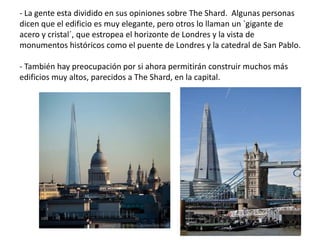 - La gente esta dividido en sus opiniones sobre The Shard. Algunas personas
dicen que el edificio es muy elegante, pero otros lo llaman un `gigante de
acero y cristal´, que estropea el horizonte de Londres y la vista de
monumentos históricos como el puente de Londres y la catedral de San Pablo.
- También hay preocupación por si ahora permitirán construir muchos más
edificios muy altos, parecidos a The Shard, en la capital.
 