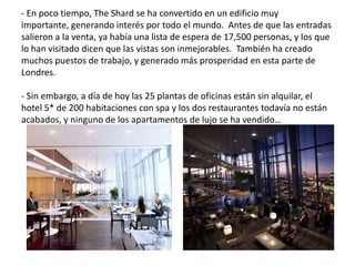 - En poco tiempo, The Shard se ha convertido en un edificio muy
importante, generando interés por todo el mundo. Antes de que las entradas
salieron a la venta, ya había una lista de espera de 17,500 personas, y los que
lo han visitado dicen que las vistas son inmejorables. También ha creado
muchos puestos de trabajo, y generado más prosperidad en esta parte de
Londres.
- Sin embargo, a día de hoy las 25 plantas de oficinas están sin alquilar, el
hotel 5* de 200 habitaciones con spa y los dos restaurantes todavía no están
acabados, y ninguno de los apartamentos de lujo se ha vendido…
 