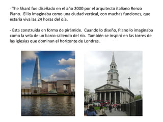 - The Shard fue diseñado en el año 2000 por el arquitecto italiano Renzo
Piano. El lo imaginaba como una ciudad vertical, con muchas funciones, que
estaría viva las 24 horas del día.
- Esta construida en forma de pirámide. Cuando lo diseño, Piano lo imaginaba
como la vela de un barco saliendo del río. También se inspiró en las torres de
las iglesias que dominan el horizonte de Londres.
 