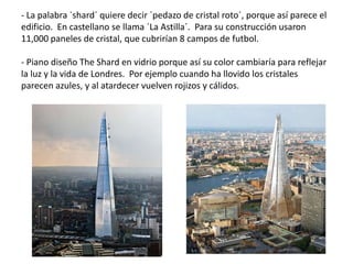 - La palabra `shard´ quiere decir `pedazo de cristal roto´, porque así parece el
edificio. En castellano se llama `La Astilla´. Para su construcción usaron
11,000 paneles de cristal, que cubrirían 8 campos de futbol.
- Piano diseño The Shard en vidrio porque así su color cambiaría para reflejar
la luz y la vida de Londres. Por ejemplo cuando ha llovido los cristales
parecen azules, y al atardecer vuelven rojizos y cálidos.
 