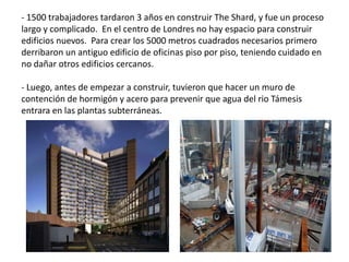 - 1500 trabajadores tardaron 3 años en construir The Shard, y fue un proceso
largo y complicado. En el centro de Londres no hay espacio para construir
edificios nuevos. Para crear los 5000 metros cuadrados necesarios primero
derribaron un antiguo edificio de oficinas piso por piso, teniendo cuidado en
no dañar otros edificios cercanos.
- Luego, antes de empezar a construir, tuvieron que hacer un muro de
contención de hormigón y acero para prevenir que agua del rio Támesis
entrara en las plantas subterráneas.
 