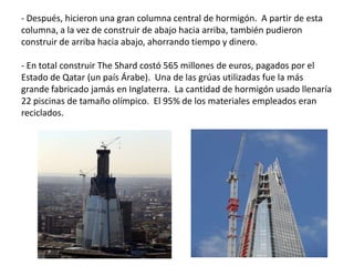 - Después, hicieron una gran columna central de hormigón. A partir de esta
columna, a la vez de construir de abajo hacia arriba, también pudieron
construir de arriba hacia abajo, ahorrando tiempo y dinero.
- En total construir The Shard costó 565 millones de euros, pagados por el
Estado de Qatar (un país Árabe). Una de las grúas utilizadas fue la más
grande fabricado jamás en Inglaterra. La cantidad de hormigón usado llenaría
22 piscinas de tamaño olímpico. El 95% de los materiales empleados eran
reciclados.
 