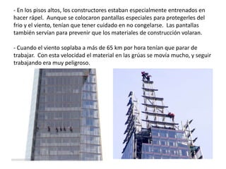 - En los pisos altos, los constructores estaban especialmente entrenados en
hacer rápel. Aunque se colocaron pantallas especiales para protegerles del
frio y el viento, tenían que tener cuidado en no congelarse. Las pantallas
también servían para prevenir que los materiales de construcción volaran.
- Cuando el viento soplaba a más de 65 km por hora tenían que parar de
trabajar. Con esta velocidad el material en las grúas se movía mucho, y seguir
trabajando era muy peligroso.
 
