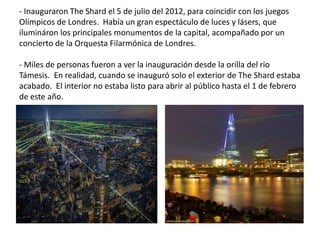 - Inauguraron The Shard el 5 de julio del 2012, para coincidir con los juegos
Olímpicos de Londres. Había un gran espectáculo de luces y lásers, que
ilumináron los principales monumentos de la capital, acompañado por un
concierto de la Orquesta Filarmónica de Londres.
- Miles de personas fueron a ver la inauguración desde la orilla del rio
Támesis. En realidad, cuando se inauguró solo el exterior de The Shard estaba
acabado. El interior no estaba listo para abrir al público hasta el 1 de febrero
de este año.
 