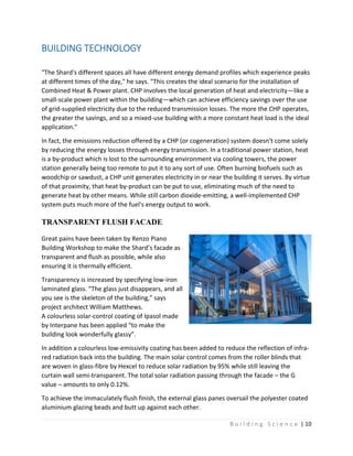 B u i l d i n g S c i e n c e | 10
BUILDING TECHNOLOGY
"The Shard's different spaces all have different energy demand profiles which experience peaks
at different times of the day," he says. "This creates the ideal scenario for the installation of
Combined Heat & Power plant. CHP involves the local generation of heat and electricity—like a
small-scale power plant within the building—which can achieve efficiency savings over the use
of grid-supplied electricity due to the reduced transmission losses. The more the CHP operates,
the greater the savings, and so a mixed-use building with a more constant heat load is the ideal
application."
In fact, the emissions reduction offered by a CHP (or cogeneration) system doesn't come solely
by reducing the energy losses through energy transmission. In a traditional power station, heat
is a by-product which is lost to the surrounding environment via cooling towers, the power
station generally being too remote to put it to any sort of use. Often burning biofuels such as
woodchip or sawdust, a CHP unit generates electricity in or near the building it serves. By virtue
of that proximity, that heat by-product can be put to use, eliminating much of the need to
generate heat by other means. While still carbon dioxide-emitting, a well-implemented CHP
system puts much more of the fuel's energy output to work.
TRANSPARENT FLUSH FACADE
Great pains have been taken by Renzo Piano
Building Workshop to make the Shard’s facade as
transparent and flush as possible, while also
ensuring it is thermally efficient.
Transparency is increased by specifying low-iron
laminated glass. “The glass just disappears, and all
you see is the skeleton of the building,” says
project architect William Matthews.
A colourless solar-control coating of Ipasol made
by Interpane has been applied “to make the
building look wonderfully glassy”.
In addition a colourless low-emissivity coating has been added to reduce the reflection of infra-
red radiation back into the building. The main solar control comes from the roller blinds that
are woven in glass-fibre by Hexcel to reduce solar radiation by 95% while still leaving the
curtain wall semi-transparent. The total solar radiation passing through the facade – the G
value – amounts to only 0.12%.
To achieve the immaculately flush finish, the external glass panes oversail the polyester coated
aluminium glazing beads and butt up against each other.
 
