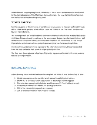 B u i l d i n g S c i e n c e | 11
Scheldebouw is propping the glass on timber blocks for 48 hours while the silicon that bonds it
to the glazing beads sets. This, Matthews claims, eliminates the very slight dishing effect that
can mar curtain walls of double glazing units.
WINTER GARDENS
For the occupants of this immense air-conditioned tower, access to fresh air is offered through
two or three winter gardens on each floor. These are located at the “fractures” between the
tower’s inclined shards.
The winter gardens are enclosed behind conventional vertical curtain walls that step back every
sixth floor. The curtain wall is made up of the same sealed double-glazed units as the inner leaf
of the inclined shards but without the rainscreen outer leaf and roller blinds. In fact, one of
these glazing units in each winter garden is a conventional top-hung opening window.
ince the winter gardens are more exposed to the external environment, they are separated
from the main habitable floor space by single-glazed partitions.
The floor plan shows a typical office level. The winter gardens are located in three corners and
feature opening windows.
BUILDING MATERIALS
Award-winning Italian architect Renzo Piano designed The Shard to be a ‘vertical city’. It used:
 11,000 glass panels on the outside, which is equal to eight football pitches.
 54,000 m3 of concrete, which is equivalent to 22 Olympic swimming pools
 The total piles supporting the building would measure 13.7km if laid end to end.
 Inside The Shard there are 44 lifts and 306 flights of stairs.
 95% of the contruction materials are recycled.
 20% of all the steelwork is from recycled sources.
 