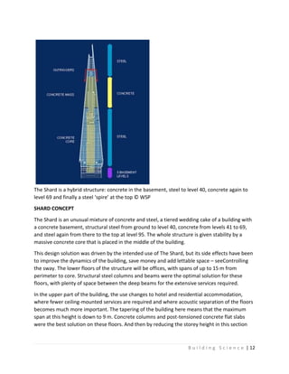 B u i l d i n g S c i e n c e | 12
The Shard is a hybrid structure: concrete in the basement, steel to level 40, concrete again to
level 69 and finally a steel ‘spire’ at the top © WSP
SHARD CONCEPT
The Shard is an unusual mixture of concrete and steel, a tiered wedding cake of a building with
a concrete basement, structural steel from ground to level 40, concrete from levels 41 to 69,
and steel again from there to the top at level 95. The whole structure is given stability by a
massive concrete core that is placed in the middle of the building.
This design solution was driven by the intended use of The Shard, but its side effects have been
to improve the dynamics of the building, save money and add lettable space – seeControlling
the sway. The lower floors of the structure will be offices, with spans of up to 15 m from
perimeter to core. Structural steel columns and beams were the optimal solution for these
floors, with plenty of space between the deep beams for the extensive services required.
In the upper part of the building, the use changes to hotel and residential accommodation,
where fewer ceiling-mounted services are required and where acoustic separation of the floors
becomes much more important. The tapering of the building here means that the maximum
span at this height is down to 9 m. Concrete columns and post-tensioned concrete flat slabs
were the best solution on these floors. And then by reducing the storey height in this section
 