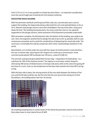 B u i l d i n g S c i e n c e | 13
from 3.75 m to 3.1 m it was possible to include two extra floors – an important consideration
since the overall height was limited by the Civil Aviation Authority.
EXCAVATING WHILE BUILDING
With the perimeter wall built and the ground floor slab cast, concrete piles were sunk to
support the building, the largest piles being underneath the core and extended down as far as
53 m. Massive steel plunge columns were then embedded in the top of the piles, rising up to
above B2 level. The building (and particularly, the core) could then start to rise upwards,
supported on the plunge columns, while excavation of the basement proceeded underneath.
With excavation complete, the B3 basement slab, the bottom of the building, was ready to be
cast. Here, the engineers worked hard to design the slab to be as thin as possible, both to save
unnecessary excavation and to avoid the complications of deepening the secant pile walls. The
result was a remarkably thin slab by comparison with similar sized buildings elsewhere in the
world.
Nevertheless, at 3 m thick under the core with four layers of reinforcement in each direction,
this was a massive slab, requiring the UK’s largest ever continuous concrete pour: three
concrete pumps placed 700 truckloads over 36 hours, a total of 5,500 m3.
The concrete used ground-granulated blast furnace slag – a byproduct of steelmaking – as a
substitute for 70% of the Portland cement. The slag has a much lower carbon footprint,
eliminating 700 tonnes of CO2emissions in the base slab alone while at the same time giving off
less heat as it cures. Even so, the temperature of the base slab reached more than 60°C during
curing.
With the base slab in place, the missing section of the core walls between the bottom of the
core and the B3 slab could be cast. By the time that the core was at last resting on its final
foundations, the building above had risen 23 storeys.
3D modelling showing how on certain levels of The Shard the perimeter columns kink and the
floor plates have to resist lateral forces © WSP
 