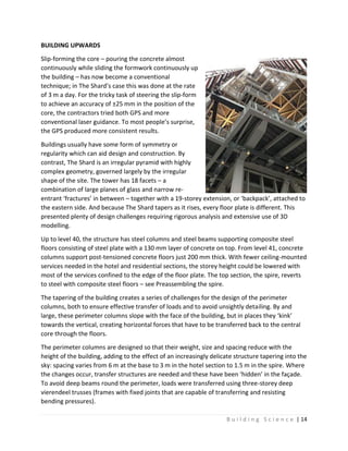 B u i l d i n g S c i e n c e | 14
BUILDING UPWARDS
Slip-forming the core – pouring the concrete almost
continuously while sliding the formwork continuously up
the building – has now become a conventional
technique; in The Shard’s case this was done at the rate
of 3 m a day. For the tricky task of steering the slip-form
to achieve an accuracy of ±25 mm in the position of the
core, the contractors tried both GPS and more
conventional laser guidance. To most people’s surprise,
the GPS produced more consistent results.
Buildings usually have some form of symmetry or
regularity which can aid design and construction. By
contrast, The Shard is an irregular pyramid with highly
complex geometry, governed largely by the irregular
shape of the site. The tower has 18 facets – a
combination of large planes of glass and narrow re-
entrant ‘fractures’ in between – together with a 19-storey extension, or ‘backpack’, attached to
the eastern side. And because The Shard tapers as it rises, every floor plate is different. This
presented plenty of design challenges requiring rigorous analysis and extensive use of 3D
modelling.
Up to level 40, the structure has steel columns and steel beams supporting composite steel
floors consisting of steel plate with a 130 mm layer of concrete on top. From level 41, concrete
columns support post-tensioned concrete floors just 200 mm thick. With fewer ceiling-mounted
services needed in the hotel and residential sections, the storey height could be lowered with
most of the services confined to the edge of the floor plate. The top section, the spire, reverts
to steel with composite steel floors – see Preassembling the spire.
The tapering of the building creates a series of challenges for the design of the perimeter
columns, both to ensure effective transfer of loads and to avoid unsightly detailing. By and
large, these perimeter columns slope with the face of the building, but in places they ‘kink’
towards the vertical, creating horizontal forces that have to be transferred back to the central
core through the floors.
The perimeter columns are designed so that their weight, size and spacing reduce with the
height of the building, adding to the effect of an increasingly delicate structure tapering into the
sky: spacing varies from 6 m at the base to 3 m in the hotel section to 1.5 m in the spire. Where
the changes occur, transfer structures are needed and these have been ‘hidden’ in the façade.
To avoid deep beams round the perimeter, loads were transferred using three-storey deep
vierendeel trusses (frames with fixed joints that are capable of transferring and resisting
bending pressures).
 