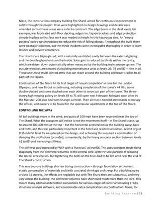 B u i l d i n g S c i e n c e | 15
Mace, the construction company building The Shard, aimed for continuous improvement in
safety through the project. Risks were highlighted on design drawings and details were
amended so that these areas were safer to construct. The edge beam in the steel levels, for
example, was fabricated with floor decking, edge trim, façade brackets and edge protection
already in place so that less work was needed at height in this hazardous area. An ‘empty
pockets’ policy was introduced to reduce the risk of falling objects. Throughout the build there
were no major incidents, but the minor incidents were investigated thoroughly in order to learn
lessons and prevent recurrence.
The ‘shards’ are triple-glazed, with a naturally ventilated cavity between the external glazing
and the double-glazed units on the inside. Solar gain is reduced by blinds within the cavity,
which are driven down automatically when necessary by the building maintenance system. The
outside windows are cleaned via building maintenance units at levels 29, 75 and 87 – nine in all.
These units have multi-jointed arms that can reach around the building and lower cradles to all
parts of the façade.
Construction of The Shard hit its first target of ‘visual completion’ in time for the London
Olympics, and now fit-out is continuing, including completion of the tower’s 44 lifts, some
double-decked and some stacked over each other to serve just part of the tower. The three-
storey-high viewing gallery on levels 69 to 71 will open next February, followed soon after by
the five-star, 200-plus bedroom Shangri-La hotel. Then all that is needed are tenants to occupy
the offices, and owners to be found for the spectacular apartments at the top of The Shard.
CONTROLLING THE SWAY
All tall buildings move in the wind, and gusts of 100 mph have been recorded near the top of
The Shard. What the occupiers will notice is not the movement itself – in The Shard’s case, up
to around 300-400 mm at the top – but the horizontal acceleration as the building sways back
and forth, and this was particularly important in the hotel and residential section. A limit of just
0.15 m/s2at level 65 was placed on the design, and achieving this required a combination of
damping the oscillations (provided, conveniently, by the heavy concrete section between levels
41 to 69) and increasing stiffness.
The stiffness was increased by WSP with a ‘hat truss’ at level66. This uses outrigger struts rising
diagonally from the perimeter columns to the central core, with the sole purpose of reducing
the lateral acceleration. But tightening the bolts on the truss had to be left until near the end of
The Shard’s construction.
This was because buildings shorten during construction – through foundation settlement,
elastic compression of materials and (with concrete) shrinkage and creep. For a building up to
around 15 storeys, the effects are negligible but with The Shard they are substantial, and they
vary across the building: the perimeter columns have shortened much more than the core. This
meant many additional deflection calculations for various stages of construction using ETABS
structural analysis software, and considerable extra complications in construction: floors, for
 
