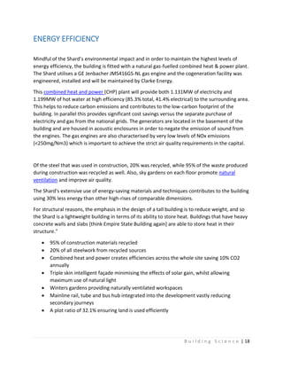 B u i l d i n g S c i e n c e | 18
ENERGY EFFICIENCY
Mindful of the Shard’s environmental impact and in order to maintain the highest levels of
energy efficiency, the building is fitted with a natural gas-fuelled combined heat & power plant.
The Shard utilises a GE Jenbacher JMS416GS-NL gas engine and the cogeneration facility was
engineered, installed and will be maintained by Clarke Energy.
This combined heat and power (CHP) plant will provide both 1.131MW of electricity and
1.199MW of hot water at high efficiency (85.3% total, 41.4% electrical) to the surrounding area.
This helps to reduce carbon emissions and contributes to the low-carbon footprint of the
building. In parallel this provides significant cost savings versus the separate purchase of
electricity and gas from the national grids. The generators are located in the basement of the
building and are housed in acoustic enclosures in order to negate the emission of sound from
the engines. The gas engines are also characterised by very low levels of NOx emissions
(<250mg/Nm3) which is important to achieve the strict air quality requirements in the capital.
Of the steel that was used in construction, 20% was recycled, while 95% of the waste produced
during construction was recycled as well. Also, sky gardens on each floor promote natural
ventilation and improve air quality.
The Shard's extensive use of energy-saving materials and techniques contributes to the building
using 30% less energy than other high-rises of comparable dimensions.
For structural reasons, the emphasis in the design of a tall building is to reduce weight, and so
the Shard is a lightweight building in terms of its ability to store heat. Buildings that have heavy
concrete walls and slabs [think Empire State Building again] are able to store heat in their
structure."
 95% of construction materials recycled
 20% of all steelwork from recycled sources
 Combined heat and power creates efficiencies across the whole site saving 10% CO2
annually
 Triple skin intelligent façade minimising the effects of solar gain, whilst allowing
maximum use of natural light
 Winters gardens providing naturally ventilated workspaces
 Mainline rail, tube and bus hub integrated into the development vastly reducing
secondary journeys
 A plot ratio of 32.1% ensuring land is used efficiently
 