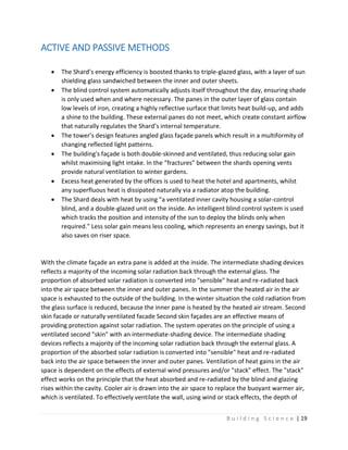 B u i l d i n g S c i e n c e | 19
ACTIVE AND PASSIVE METHODS
 The Shard’s energy efficiency is boosted thanks to triple-glazed glass, with a layer of sun
shielding glass sandwiched between the inner and outer sheets.
 The blind control system automatically adjusts itself throughout the day, ensuring shade
is only used when and where necessary. The panes in the outer layer of glass contain
low levels of iron, creating a highly reflective surface that limits heat build-up, and adds
a shine to the building. These external panes do not meet, which create constant airflow
that naturally regulates the Shard’s internal temperature.
 The tower's design features angled glass façade panels which result in a multiformity of
changing reflected light patterns.
 The building's façade is both double-skinned and ventilated, thus reducing solar gain
whilst maximising light intake. In the “fractures” between the shards opening vents
provide natural ventilation to winter gardens.
 Excess heat generated by the offices is used to heat the hotel and apartments, whilst
any superfluous heat is dissipated naturally via a radiator atop the building.
 The Shard deals with heat by using "a ventilated inner cavity housing a solar-control
blind, and a double-glazed unit on the inside. An intelligent blind control system is used
which tracks the position and intensity of the sun to deploy the blinds only when
required." Less solar gain means less cooling, which represents an energy savings, but it
also saves on riser space.
With the climate façade an extra pane is added at the inside. The intermediate shading devices
reflects a majority of the incoming solar radiation back through the external glass. The
proportion of absorbed solar radiation is converted into "sensible" heat and re-radiated back
into the air space between the inner and outer panes. In the summer the heated air in the air
space is exhausted to the outside of the building. In the winter situation the cold radiation from
the glass surface is reduced, because the inner pane is heated by the heated air stream. Second
skin facade or naturally ventilated facade Second skin façades are an effective means of
providing protection against solar radiation. The system operates on the principle of using a
ventilated second "skin" with an intermediate-shading device. The intermediate shading
devices reflects a majority of the incoming solar radiation back through the external glass. A
proportion of the absorbed solar radiation is converted into "sensible" heat and re-radiated
back into the air space between the inner and outer panes. Ventilation of heat gains in the air
space is dependent on the effects of external wind pressures and/or "stack" effect. The "stack"
effect works on the principle that the heat absorbed and re-radiated by the blind and glazing
rises within the cavity. Cooler air is drawn into the air space to replace the buoyant warmer air,
which is ventilated. To effectively ventilate the wall, using wind or stack effects, the depth of
 
